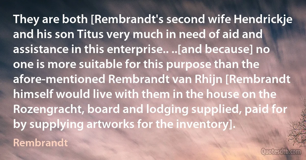 They are both [Rembrandt's second wife Hendrickje and his son Titus very much in need of aid and assistance in this enterprise.. ..[and because] no one is more suitable for this purpose than the afore-mentioned Rembrandt van Rhijn [Rembrandt himself would live with them in the house on the Rozengracht, board and lodging supplied, paid for by supplying artworks for the inventory]. (Rembrandt)