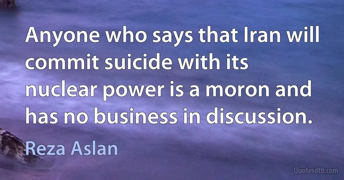 Anyone who says that Iran will commit suicide with its nuclear power is a moron and has no business in discussion. (Reza Aslan)