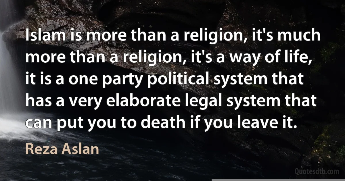 Islam is more than a religion, it's much more than a religion, it's a way of life, it is a one party political system that has a very elaborate legal system that can put you to death if you leave it. (Reza Aslan)