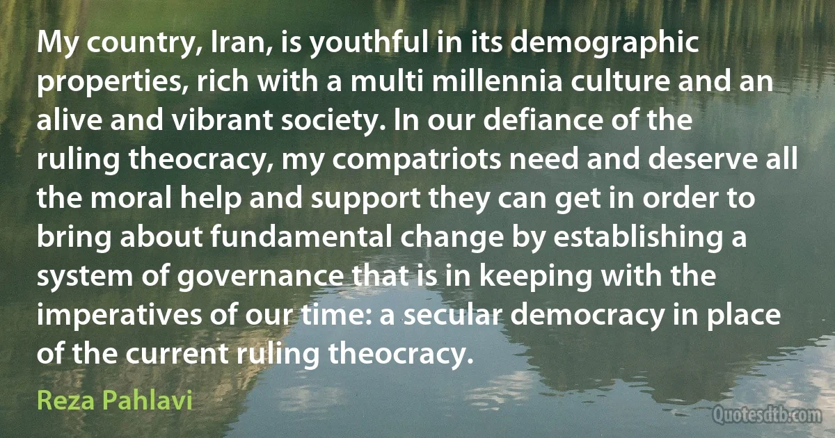 My country, Iran, is youthful in its demographic properties, rich with a multi millennia culture and an alive and vibrant society. In our defiance of the ruling theocracy, my compatriots need and deserve all the moral help and support they can get in order to bring about fundamental change by establishing a system of governance that is in keeping with the imperatives of our time: a secular democracy in place of the current ruling theocracy. (Reza Pahlavi)