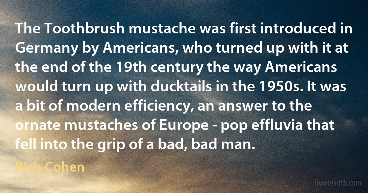 The Toothbrush mustache was first introduced in Germany by Americans, who turned up with it at the end of the 19th century the way Americans would turn up with ducktails in the 1950s. It was a bit of modern efficiency, an answer to the ornate mustaches of Europe - pop effluvia that fell into the grip of a bad, bad man. (Rich Cohen)