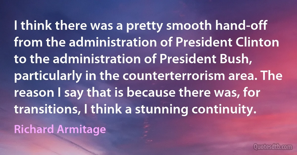 I think there was a pretty smooth hand-off from the administration of President Clinton to the administration of President Bush, particularly in the counterterrorism area. The reason I say that is because there was, for transitions, I think a stunning continuity. (Richard Armitage)