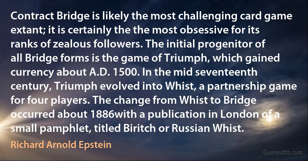 Contract Bridge is likely the most challenging card game extant; it is certainly the the most obsessive for its ranks of zealous followers. The initial progenitor of all Bridge forms is the game of Triumph, which gained currency about A.D. 1500. In the mid seventeenth century, Triumph evolved into Whist, a partnership game for four players. The change from Whist to Bridge occurred about 1886with a publication in London of a small pamphlet, titled Biritch or Russian Whist. (Richard Arnold Epstein)