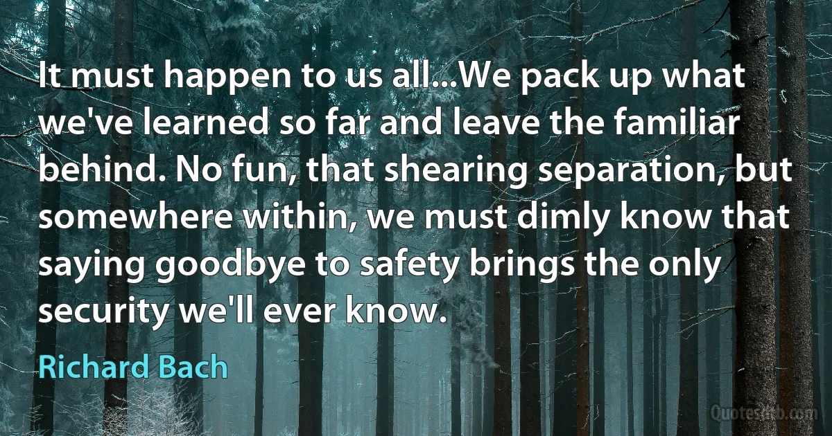 It must happen to us all...We pack up what we've learned so far and leave the familiar behind. No fun, that shearing separation, but somewhere within, we must dimly know that saying goodbye to safety brings the only security we'll ever know. (Richard Bach)