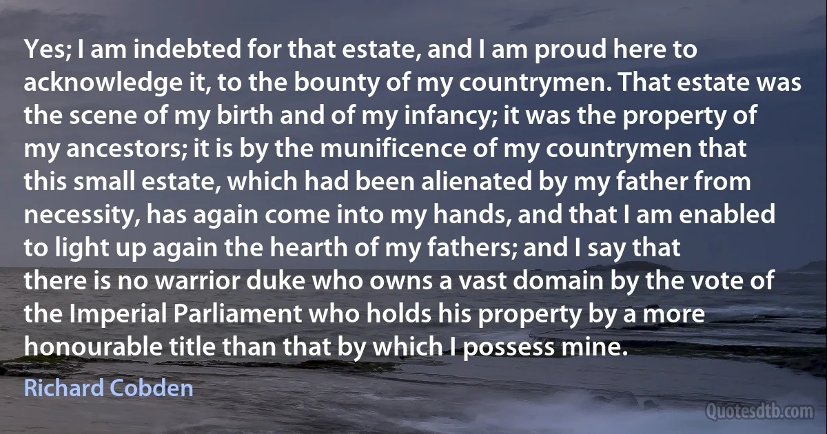 Yes; I am indebted for that estate, and I am proud here to acknowledge it, to the bounty of my countrymen. That estate was the scene of my birth and of my infancy; it was the property of my ancestors; it is by the munificence of my countrymen that this small estate, which had been alienated by my father from necessity, has again come into my hands, and that I am enabled to light up again the hearth of my fathers; and I say that there is no warrior duke who owns a vast domain by the vote of the Imperial Parliament who holds his property by a more honourable title than that by which I possess mine. (Richard Cobden)