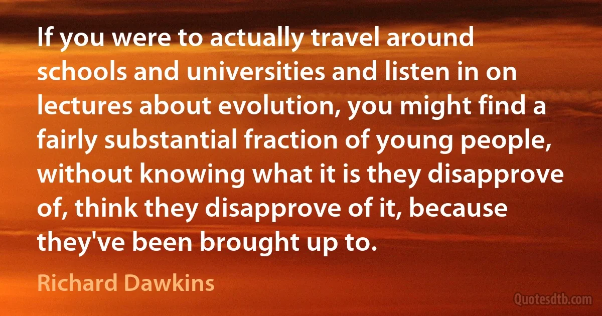 If you were to actually travel around schools and universities and listen in on lectures about evolution, you might find a fairly substantial fraction of young people, without knowing what it is they disapprove of, think they disapprove of it, because they've been brought up to. (Richard Dawkins)