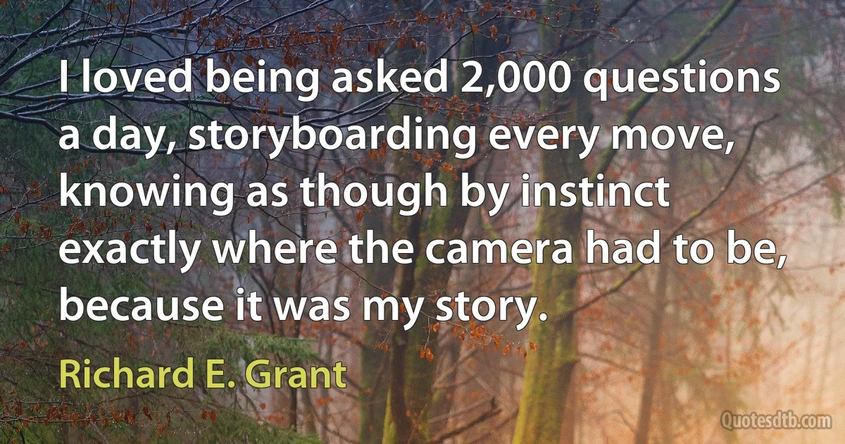 I loved being asked 2,000 questions a day, storyboarding every move, knowing as though by instinct exactly where the camera had to be, because it was my story. (Richard E. Grant)