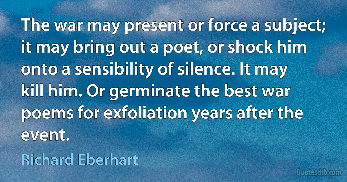 The war may present or force a subject; it may bring out a poet, or shock him onto a sensibility of silence. It may kill him. Or germinate the best war poems for exfoliation years after the event. (Richard Eberhart)