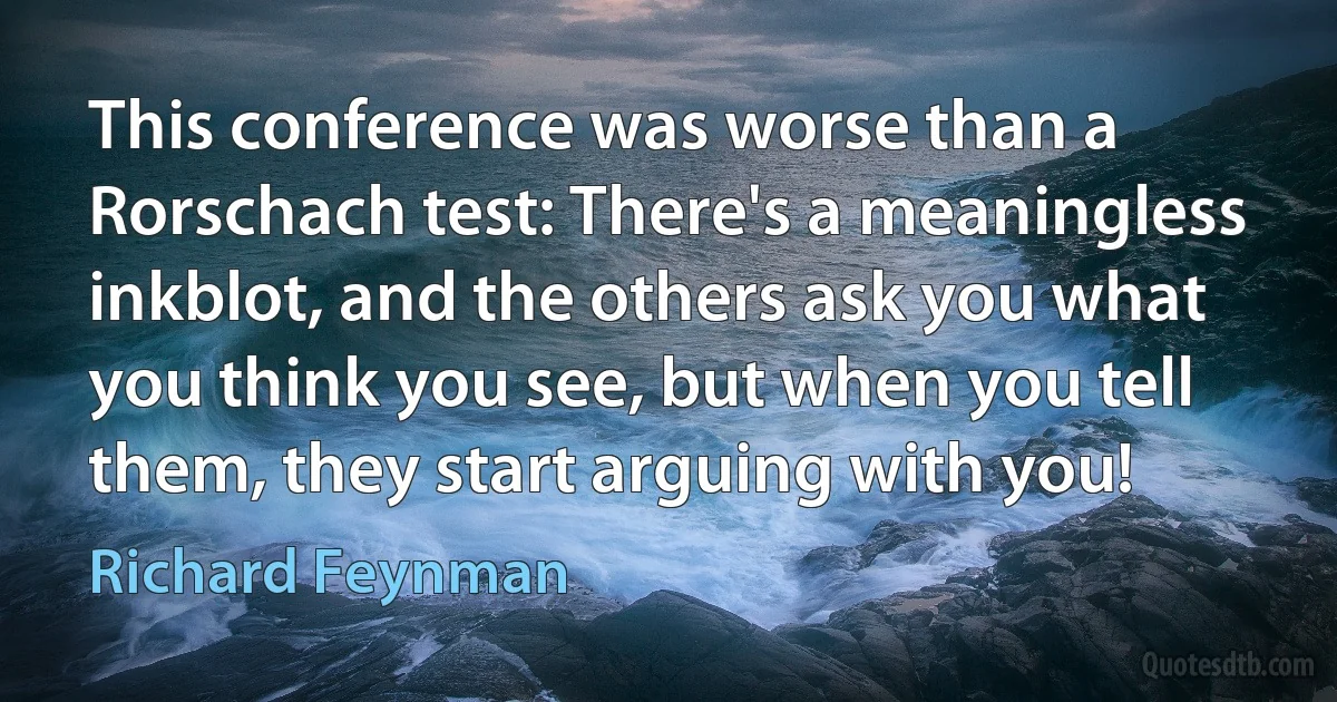 This conference was worse than a Rorschach test: There's a meaningless inkblot, and the others ask you what you think you see, but when you tell them, they start arguing with you! (Richard Feynman)