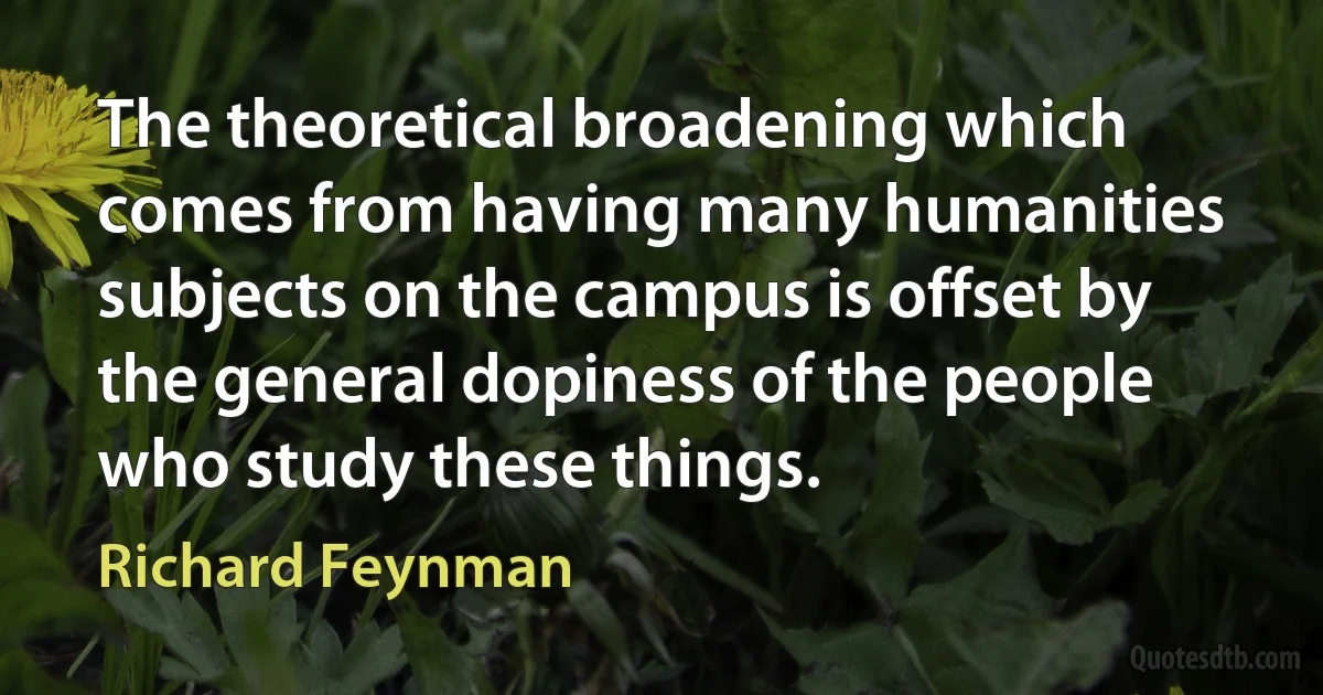 The theoretical broadening which comes from having many humanities subjects on the campus is offset by the general dopiness of the people who study these things. (Richard Feynman)