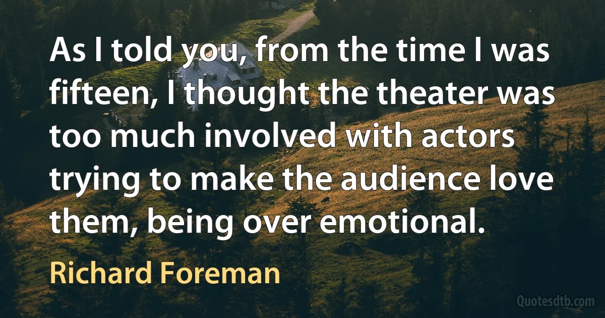 As I told you, from the time I was fifteen, I thought the theater was too much involved with actors trying to make the audience love them, being over emotional. (Richard Foreman)