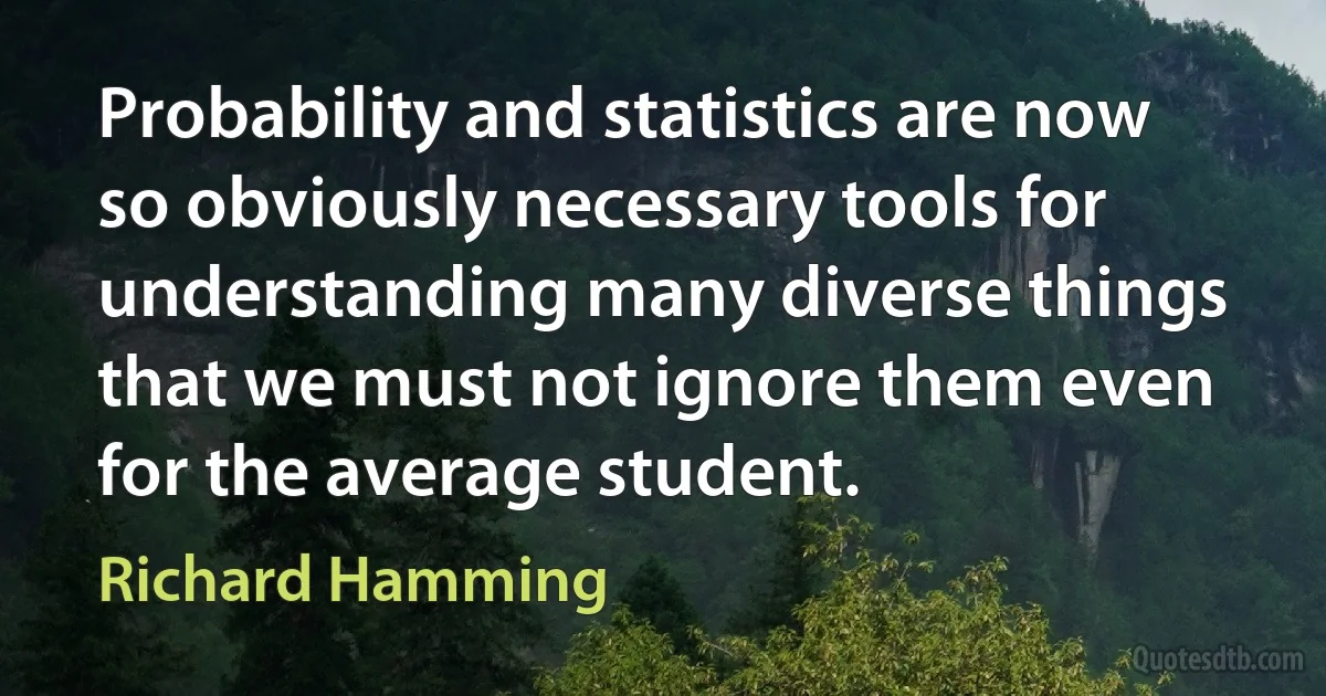 Probability and statistics are now so obviously necessary tools for understanding many diverse things that we must not ignore them even for the average student. (Richard Hamming)