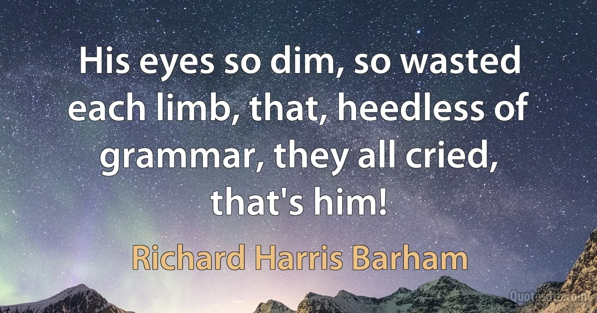 His eyes so dim, so wasted each limb, that, heedless of grammar, they all cried, that's him! (Richard Harris Barham)