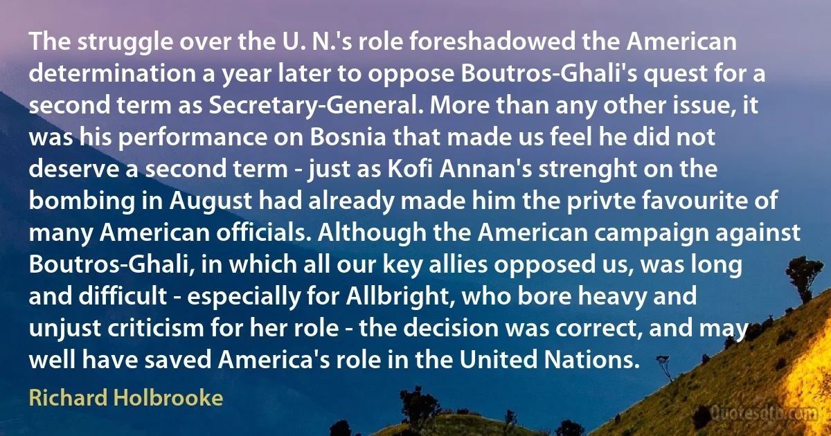 The struggle over the U. N.'s role foreshadowed the American determination a year later to oppose Boutros-Ghali's quest for a second term as Secretary-General. More than any other issue, it was his performance on Bosnia that made us feel he did not deserve a second term - just as Kofi Annan's strenght on the bombing in August had already made him the privte favourite of many American officials. Although the American campaign against Boutros-Ghali, in which all our key allies opposed us, was long and difficult - especially for Allbright, who bore heavy and unjust criticism for her role - the decision was correct, and may well have saved America's role in the United Nations. (Richard Holbrooke)