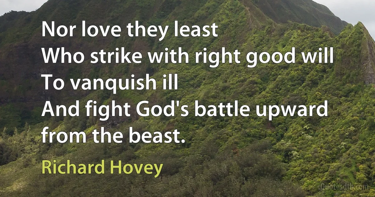 Nor love they least
Who strike with right good will
To vanquish ill
And fight God's battle upward from the beast. (Richard Hovey)