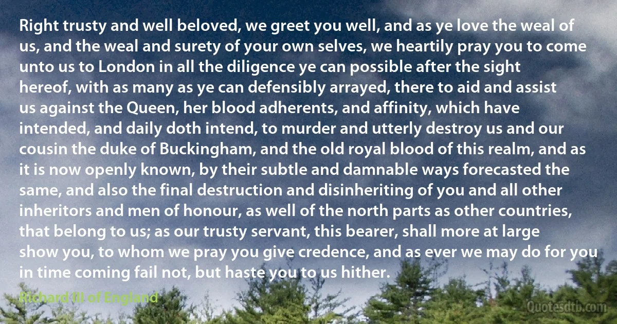 Right trusty and well beloved, we greet you well, and as ye love the weal of us, and the weal and surety of your own selves, we heartily pray you to come unto us to London in all the diligence ye can possible after the sight hereof, with as many as ye can defensibly arrayed, there to aid and assist us against the Queen, her blood adherents, and affinity, which have intended, and daily doth intend, to murder and utterly destroy us and our cousin the duke of Buckingham, and the old royal blood of this realm, and as it is now openly known, by their subtle and damnable ways forecasted the same, and also the final destruction and disinheriting of you and all other inheritors and men of honour, as well of the north parts as other countries, that belong to us; as our trusty servant, this bearer, shall more at large show you, to whom we pray you give credence, and as ever we may do for you in time coming fail not, but haste you to us hither. (Richard III of England)