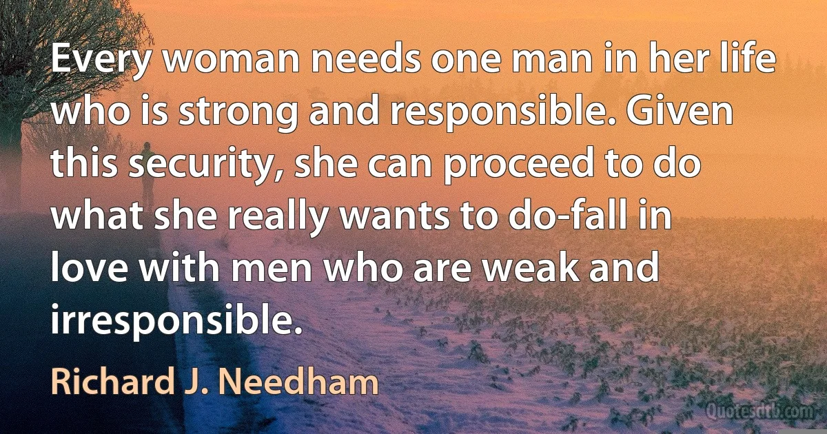 Every woman needs one man in her life who is strong and responsible. Given this security, she can proceed to do what she really wants to do-fall in love with men who are weak and irresponsible. (Richard J. Needham)