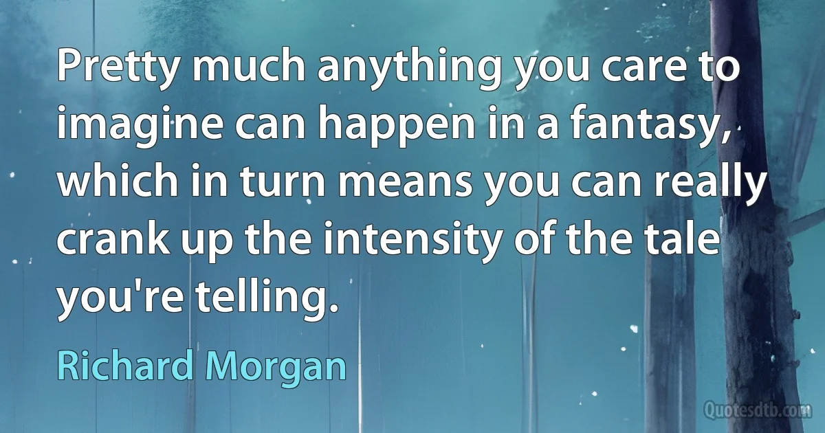 Pretty much anything you care to imagine can happen in a fantasy, which in turn means you can really crank up the intensity of the tale you're telling. (Richard Morgan)