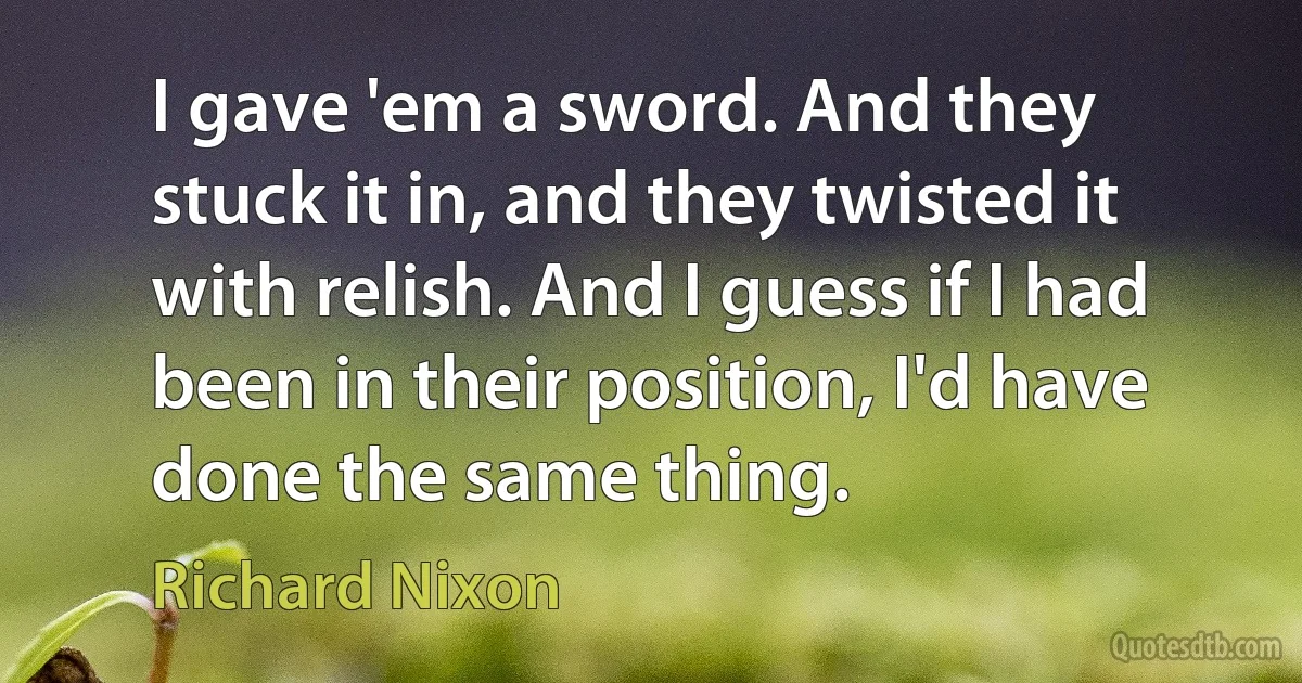 I gave 'em a sword. And they stuck it in, and they twisted it with relish. And I guess if I had been in their position, I'd have done the same thing. (Richard Nixon)