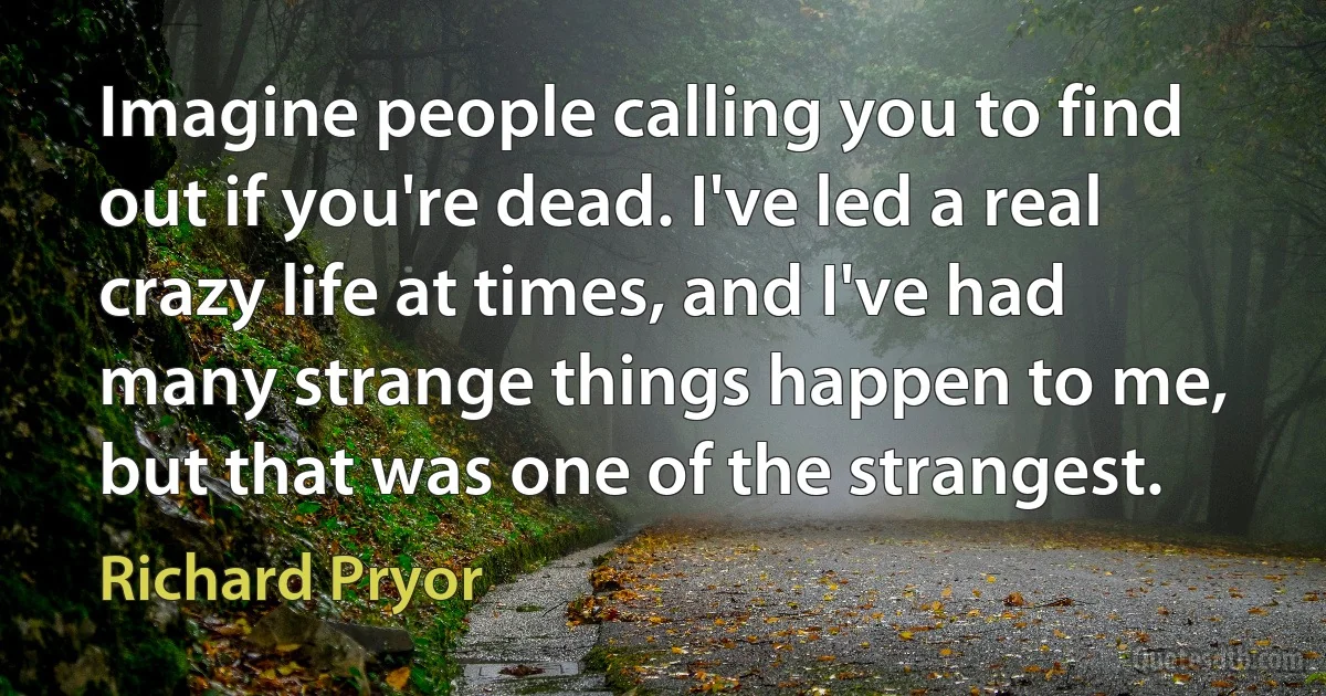 Imagine people calling you to find out if you're dead. I've led a real crazy life at times, and I've had many strange things happen to me, but that was one of the strangest. (Richard Pryor)