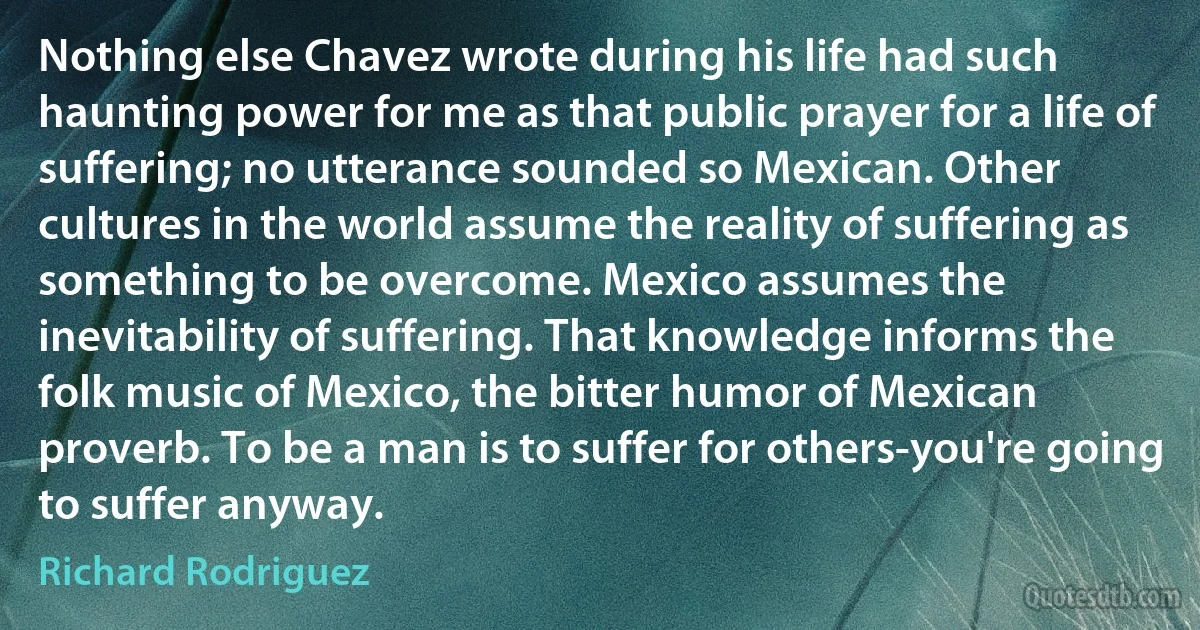 Nothing else Chavez wrote during his life had such haunting power for me as that public prayer for a life of suffering; no utterance sounded so Mexican. Other cultures in the world assume the reality of suffering as something to be overcome. Mexico assumes the inevitability of suffering. That knowledge informs the folk music of Mexico, the bitter humor of Mexican proverb. To be a man is to suffer for others-you're going to suffer anyway. (Richard Rodriguez)