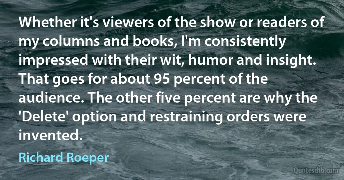 Whether it's viewers of the show or readers of my columns and books, I'm consistently impressed with their wit, humor and insight. That goes for about 95 percent of the audience. The other five percent are why the 'Delete' option and restraining orders were invented. (Richard Roeper)