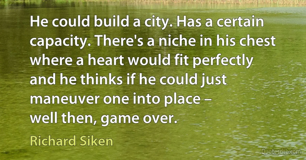 He could build a city. Has a certain capacity. There's a niche in his chest
where a heart would fit perfectly
and he thinks if he could just maneuver one into place –
well then, game over. (Richard Siken)