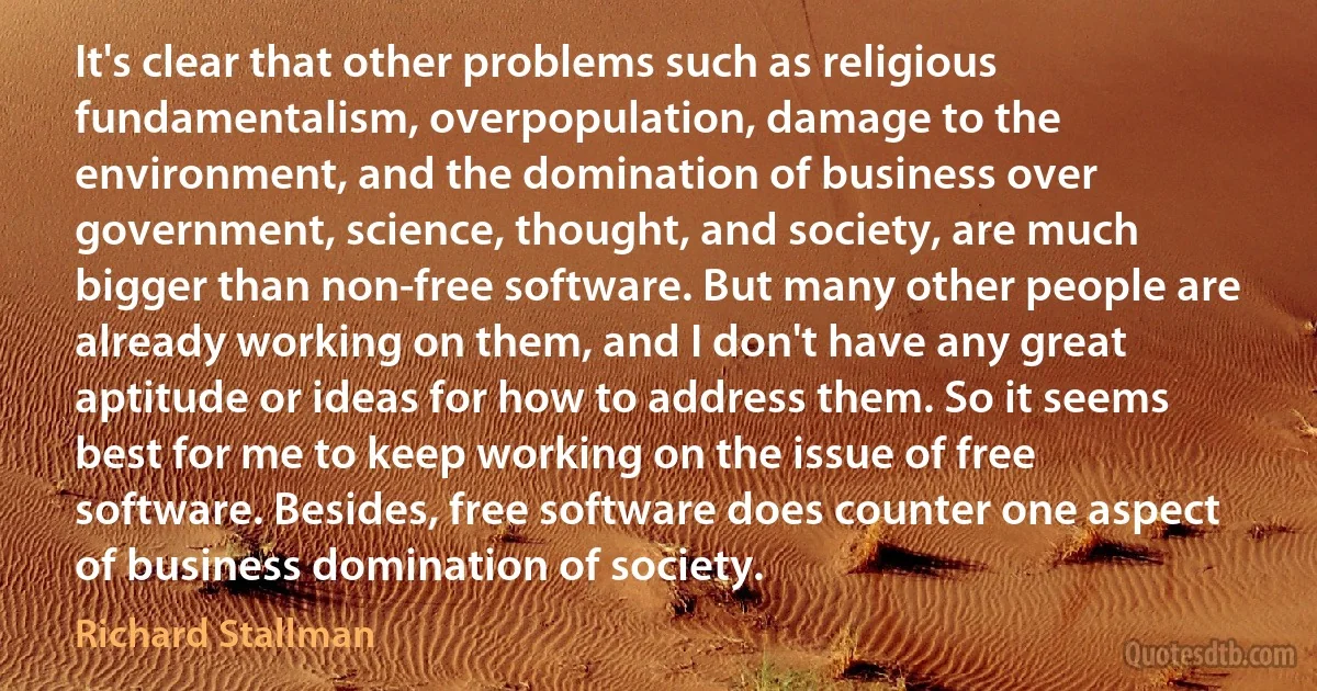 It's clear that other problems such as religious fundamentalism, overpopulation, damage to the environment, and the domination of business over government, science, thought, and society, are much bigger than non-free software. But many other people are already working on them, and I don't have any great aptitude or ideas for how to address them. So it seems best for me to keep working on the issue of free software. Besides, free software does counter one aspect of business domination of society. (Richard Stallman)