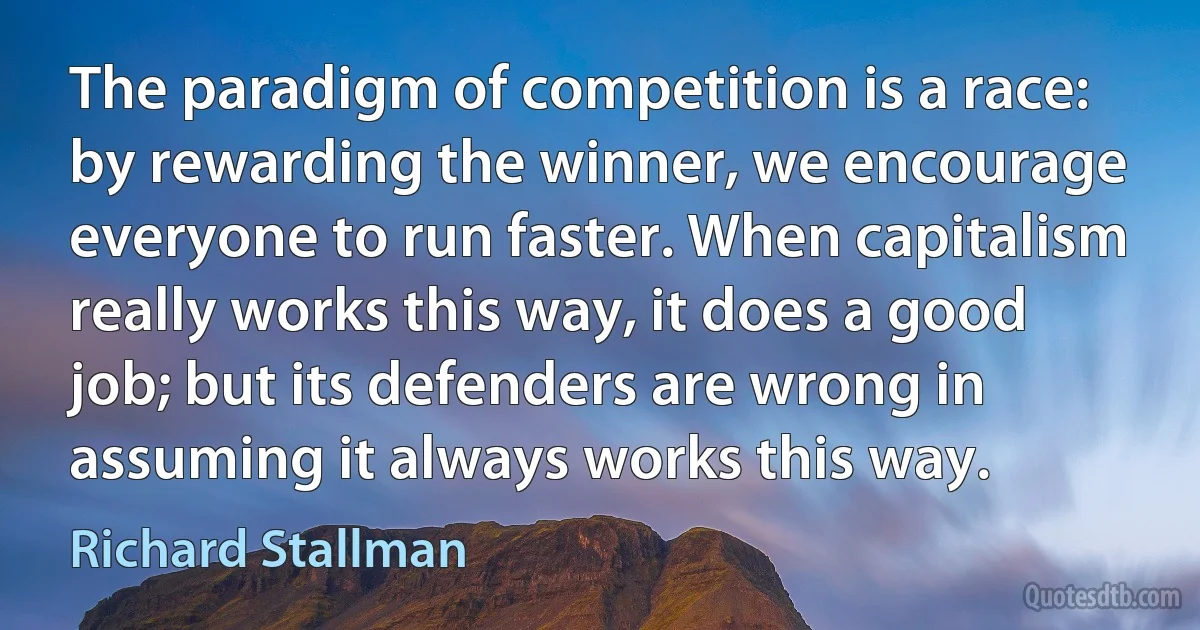 The paradigm of competition is a race: by rewarding the winner, we encourage everyone to run faster. When capitalism really works this way, it does a good job; but its defenders are wrong in assuming it always works this way. (Richard Stallman)