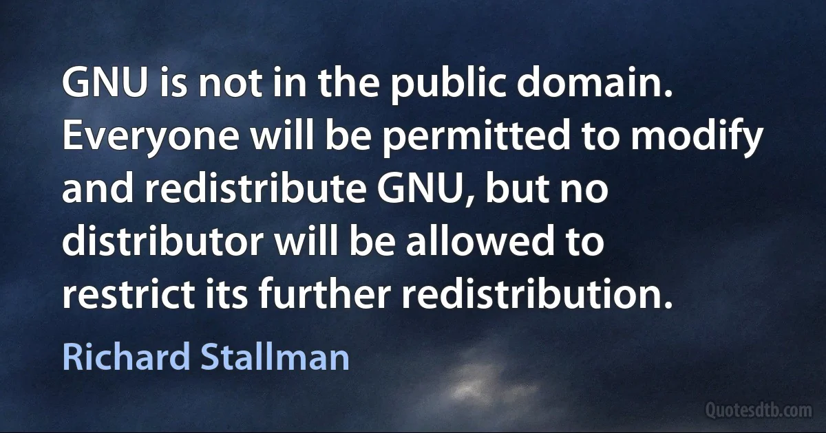 GNU is not in the public domain. Everyone will be permitted to modify and redistribute GNU, but no distributor will be allowed to restrict its further redistribution. (Richard Stallman)