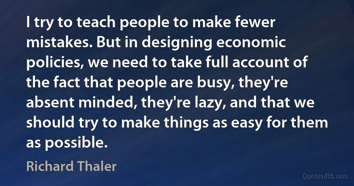 I try to teach people to make fewer mistakes. But in designing economic policies, we need to take full account of the fact that people are busy, they're absent minded, they're lazy, and that we should try to make things as easy for them as possible. (Richard Thaler)