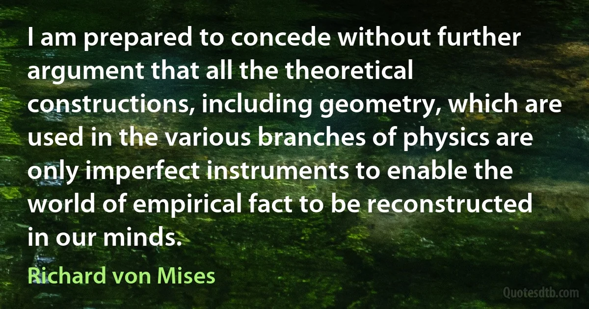 I am prepared to concede without further argument that all the theoretical constructions, including geometry, which are used in the various branches of physics are only imperfect instruments to enable the world of empirical fact to be reconstructed in our minds. (Richard von Mises)