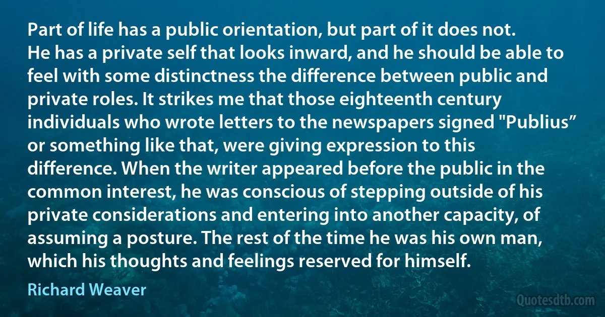 Part of life has a public orientation, but part of it does not. He has a private self that looks inward, and he should be able to feel with some distinctness the difference between public and private roles. It strikes me that those eighteenth century individuals who wrote letters to the newspapers signed "Publius” or something like that, were giving expression to this difference. When the writer appeared before the public in the common interest, he was conscious of stepping outside of his private considerations and entering into another capacity, of assuming a posture. The rest of the time he was his own man, which his thoughts and feelings reserved for himself. (Richard Weaver)