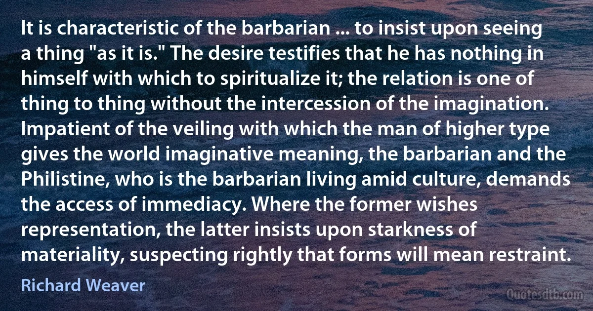 It is characteristic of the barbarian ... to insist upon seeing a thing "as it is." The desire testifies that he has nothing in himself with which to spiritualize it; the relation is one of thing to thing without the intercession of the imagination. Impatient of the veiling with which the man of higher type gives the world imaginative meaning, the barbarian and the Philistine, who is the barbarian living amid culture, demands the access of immediacy. Where the former wishes representation, the latter insists upon starkness of materiality, suspecting rightly that forms will mean restraint. (Richard Weaver)