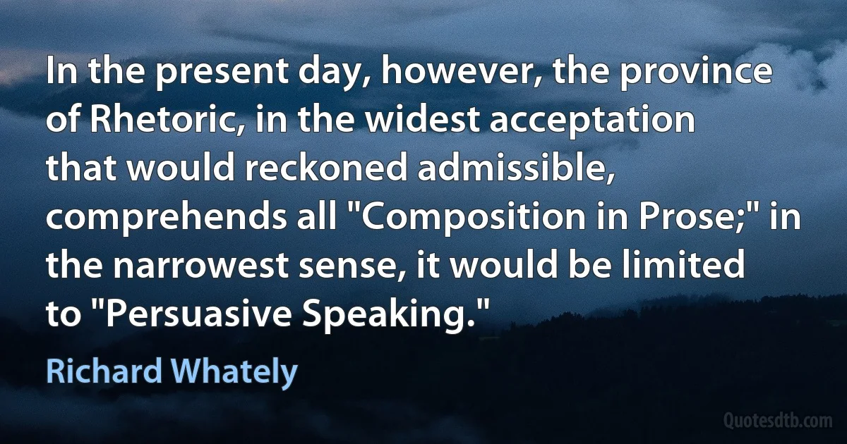 In the present day, however, the province of Rhetoric, in the widest acceptation that would reckoned admissible, comprehends all "Composition in Prose;" in the narrowest sense, it would be limited to "Persuasive Speaking." (Richard Whately)