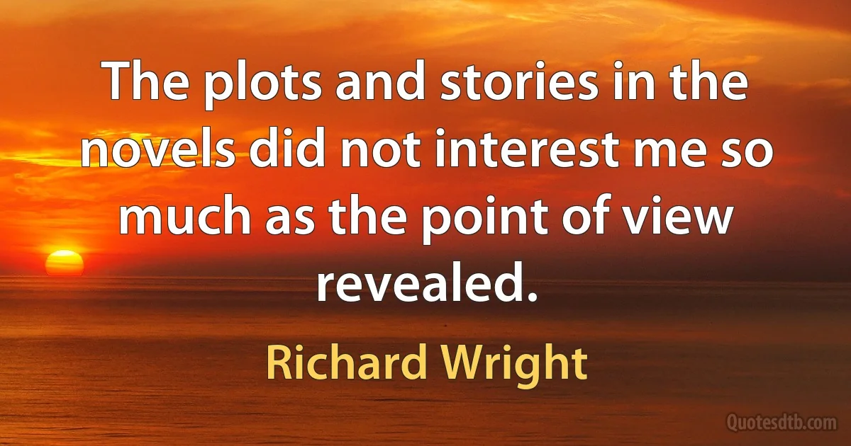 The plots and stories in the novels did not interest me so much as the point of view revealed. (Richard Wright)