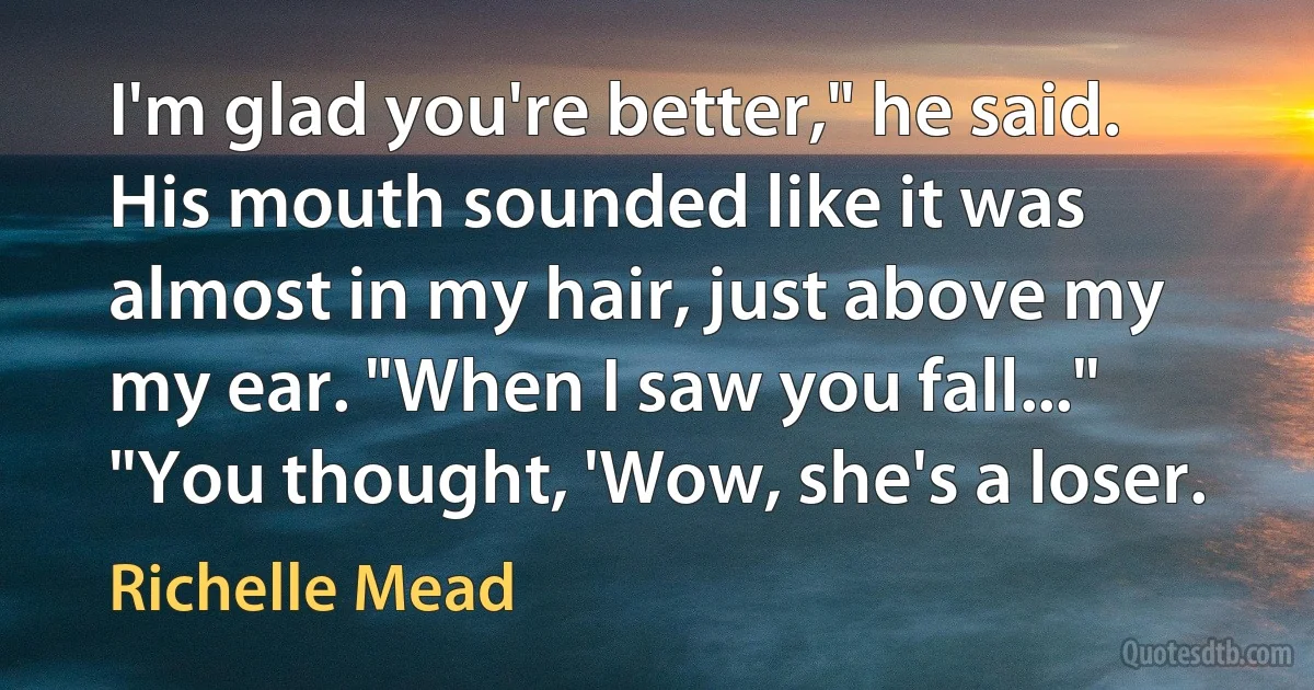 I'm glad you're better," he said. His mouth sounded like it was almost in my hair, just above my my ear. "When I saw you fall..."
"You thought, 'Wow, she's a loser. (Richelle Mead)