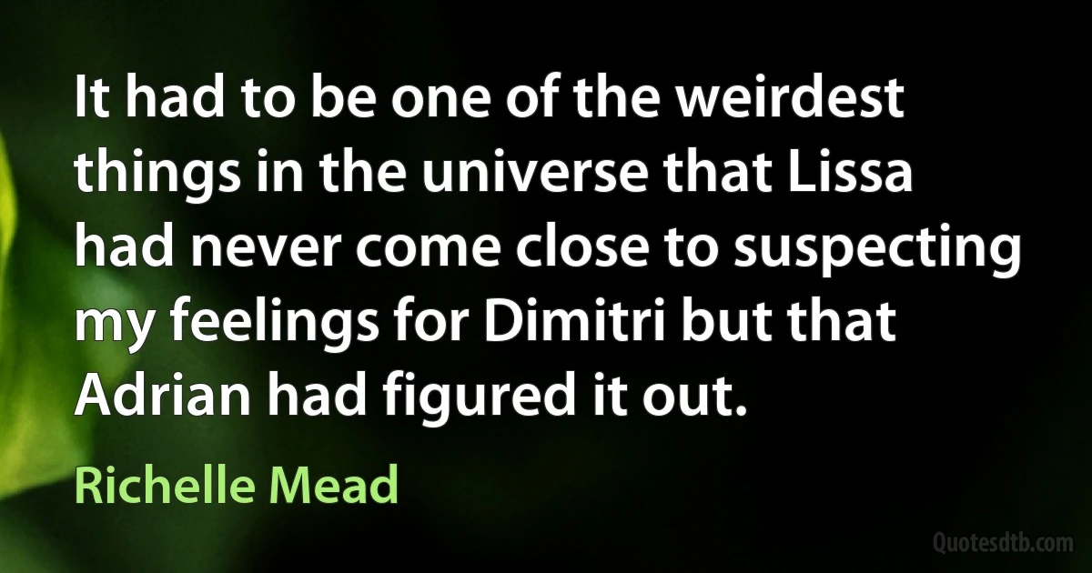 It had to be one of the weirdest things in the universe that Lissa had never come close to suspecting my feelings for Dimitri but that Adrian had figured it out. (Richelle Mead)