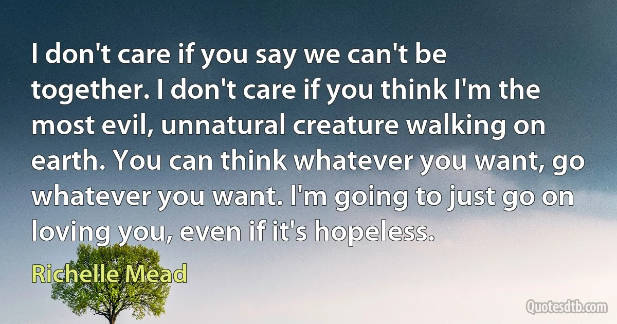 I don't care if you say we can't be together. I don't care if you think I'm the most evil, unnatural creature walking on earth. You can think whatever you want, go whatever you want. I'm going to just go on loving you, even if it's hopeless. (Richelle Mead)