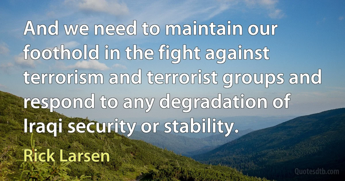 And we need to maintain our foothold in the fight against terrorism and terrorist groups and respond to any degradation of Iraqi security or stability. (Rick Larsen)