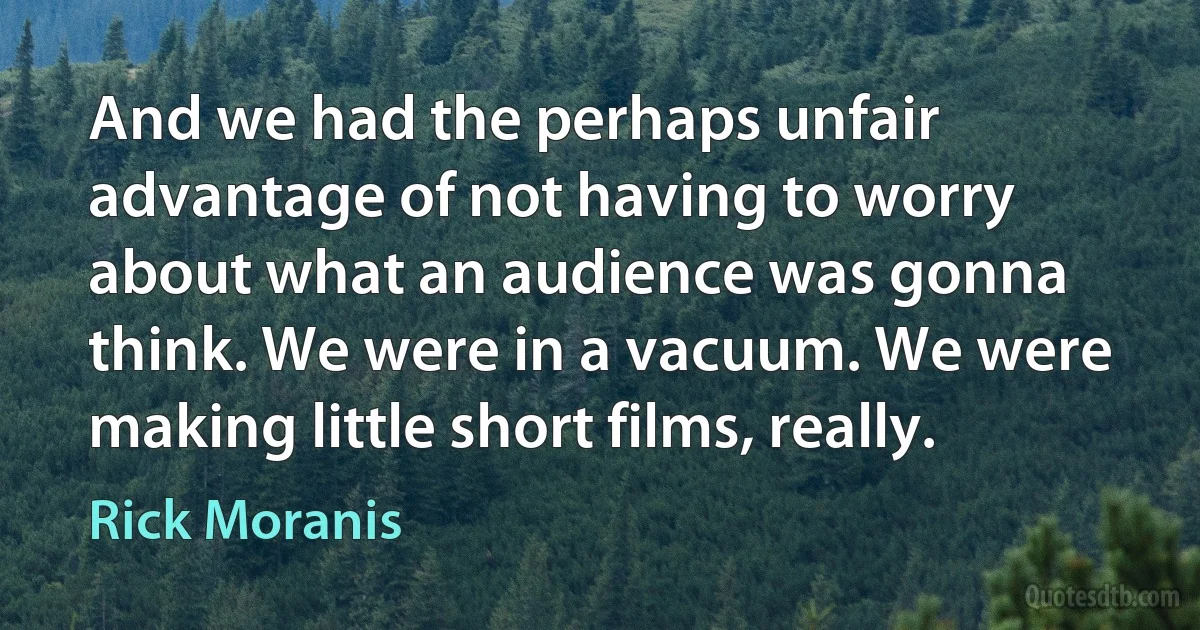 And we had the perhaps unfair advantage of not having to worry about what an audience was gonna think. We were in a vacuum. We were making little short films, really. (Rick Moranis)