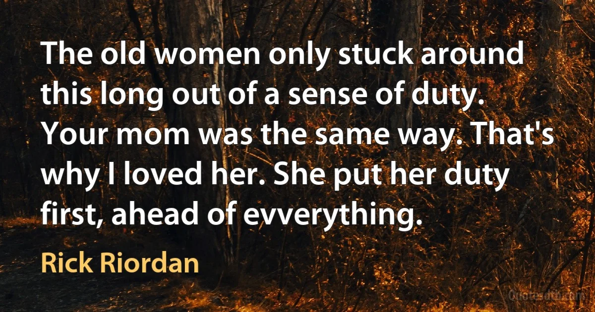 The old women only stuck around this long out of a sense of duty. Your mom was the same way. That's why I loved her. She put her duty first, ahead of evverything. (Rick Riordan)