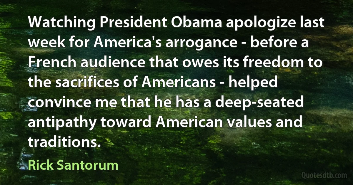 Watching President Obama apologize last week for America's arrogance - before a French audience that owes its freedom to the sacrifices of Americans - helped convince me that he has a deep-seated antipathy toward American values and traditions. (Rick Santorum)