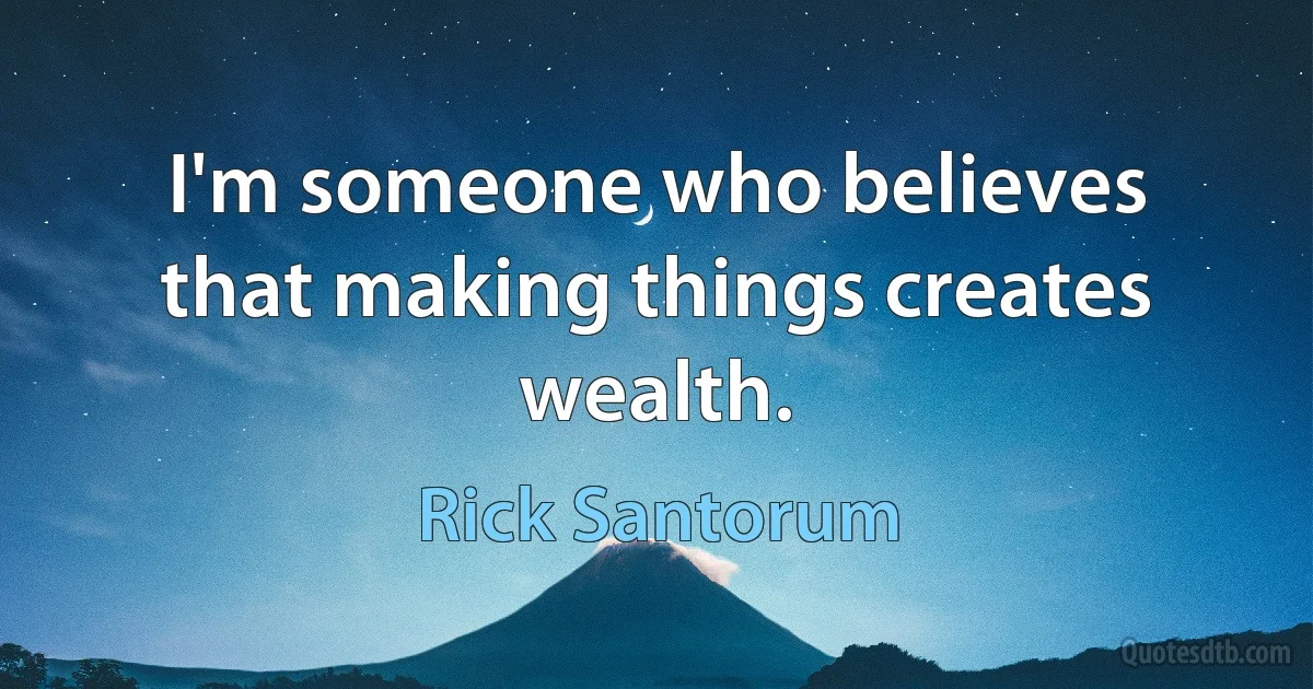 I'm someone who believes that making things creates wealth. (Rick Santorum)