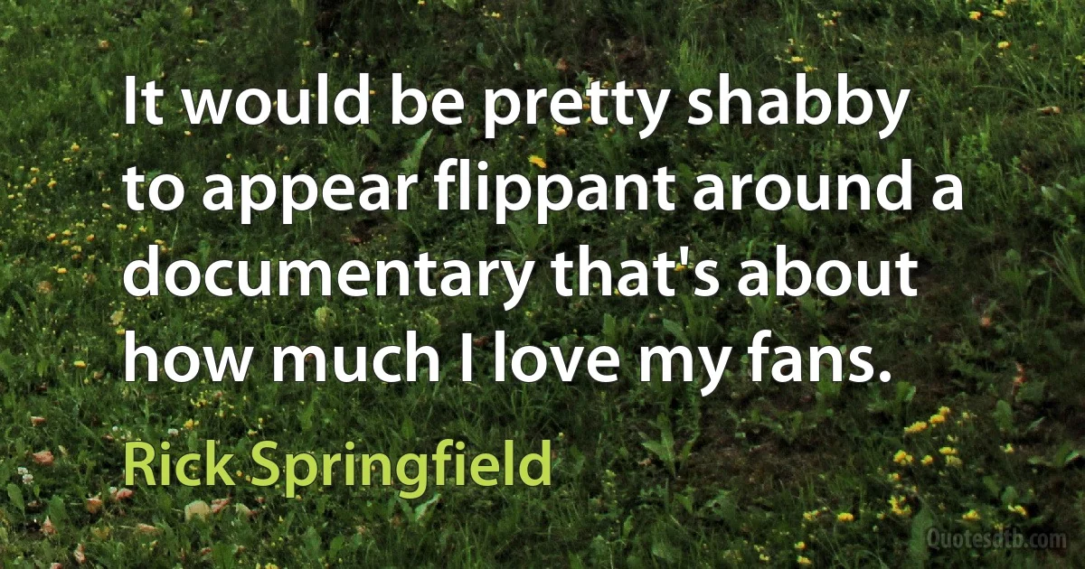 It would be pretty shabby to appear flippant around a documentary that's about how much I love my fans. (Rick Springfield)