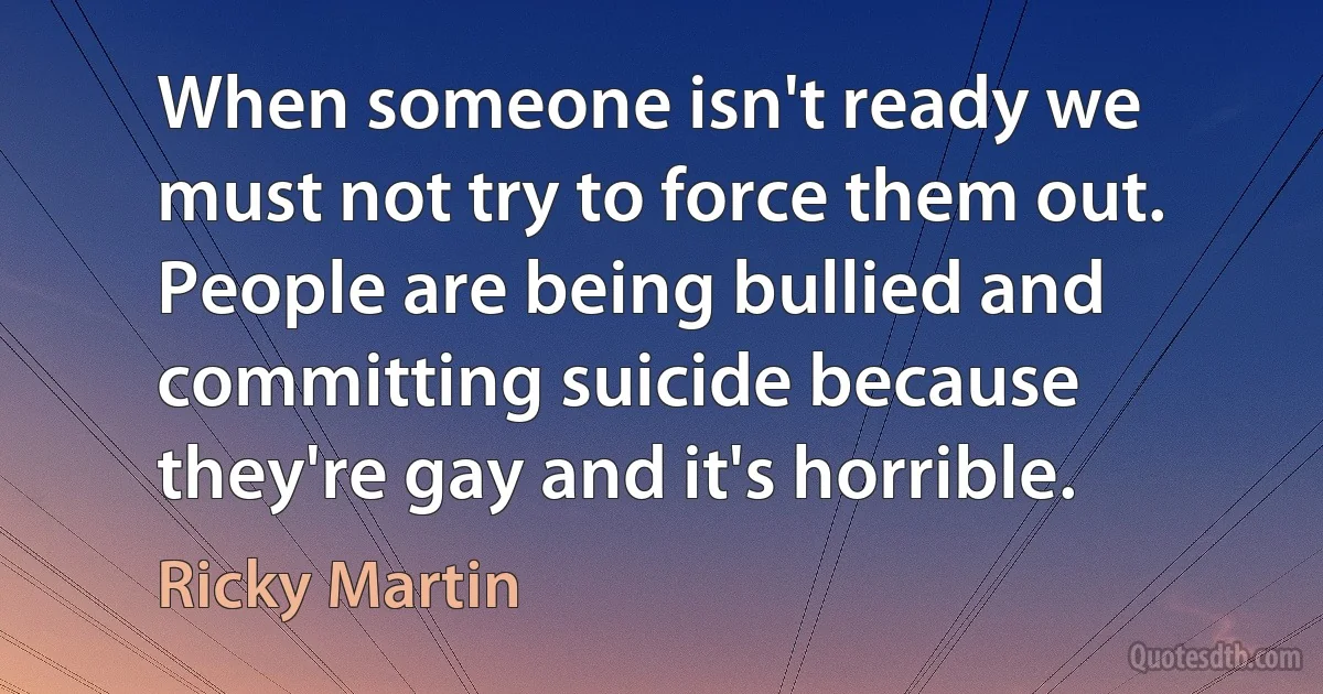 When someone isn't ready we must not try to force them out. People are being bullied and committing suicide because they're gay and it's horrible. (Ricky Martin)