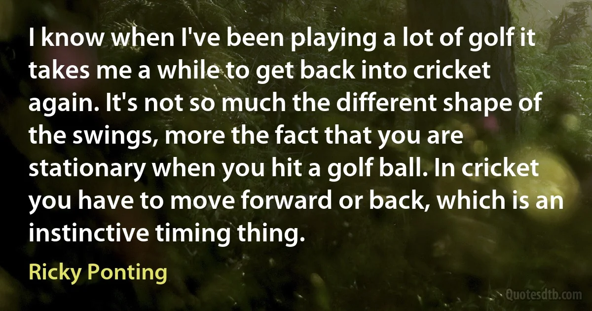 I know when I've been playing a lot of golf it takes me a while to get back into cricket again. It's not so much the different shape of the swings, more the fact that you are stationary when you hit a golf ball. In cricket you have to move forward or back, which is an instinctive timing thing. (Ricky Ponting)