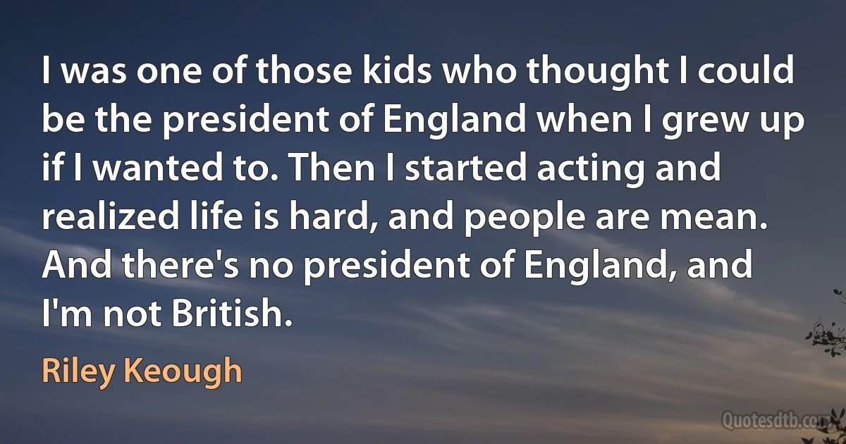 I was one of those kids who thought I could be the president of England when I grew up if I wanted to. Then I started acting and realized life is hard, and people are mean. And there's no president of England, and I'm not British. (Riley Keough)