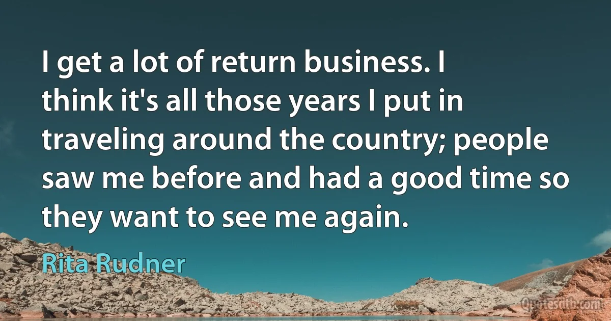 I get a lot of return business. I think it's all those years I put in traveling around the country; people saw me before and had a good time so they want to see me again. (Rita Rudner)