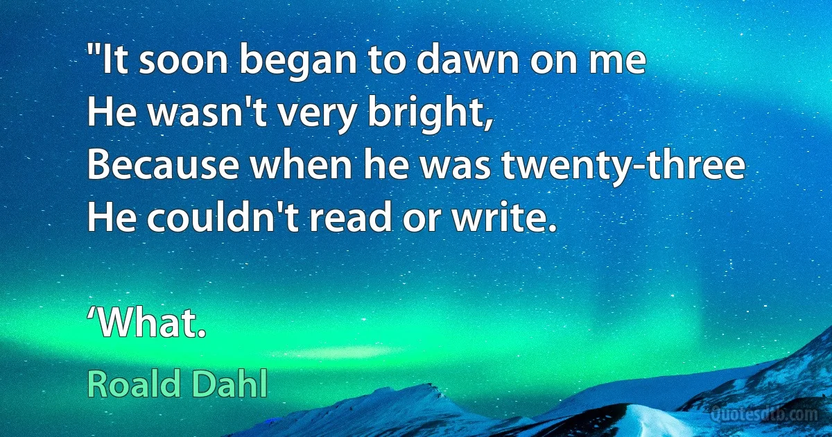 "It soon began to dawn on me
He wasn't very bright,
Because when he was twenty-three
He couldn't read or write.

‘What. (Roald Dahl)